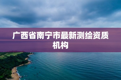 廣西省南寧市最新測繪資質機構