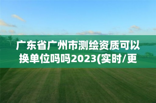 廣東省廣州市測繪資質可以換單位嗎嗎2023(實時/更新中)