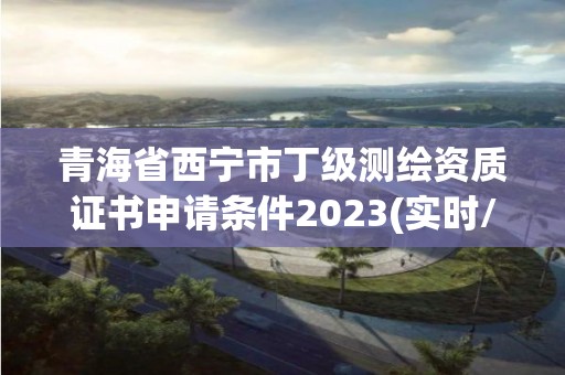 青海省西寧市丁級測繪資質證書申請條件2023(實時/更新中)