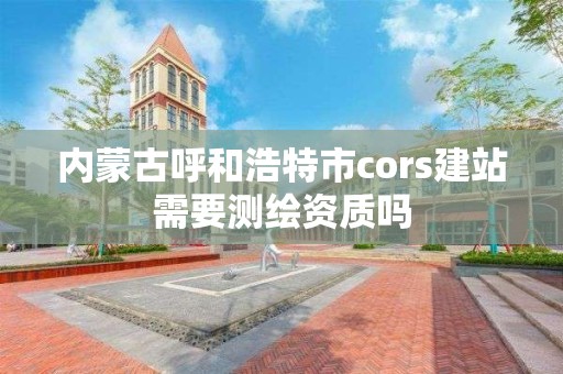 內(nèi)蒙古呼和浩特市cors建站需要測(cè)繪資質(zhì)嗎