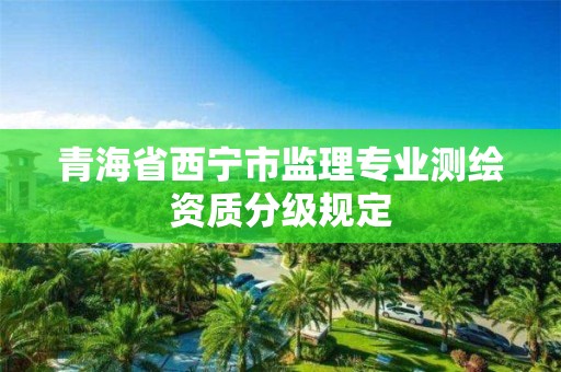 青海省西寧市監(jiān)理專業(yè)測繪資質(zhì)分級規(guī)定