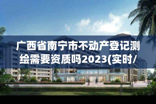 廣西省南寧市不動產登記測繪需要資質嗎2023(實時/更新中)