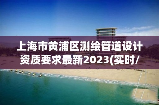 上海市黃浦區測繪管道設計資質要求最新2023(實時/更新中)