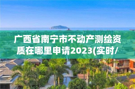 廣西省南寧市不動產測繪資質在哪里申請2023(實時/更新中)