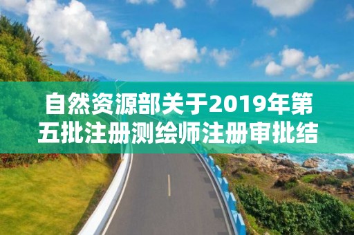 自然資源部關于2019年第五批注冊測繪師注冊審批結果的公告