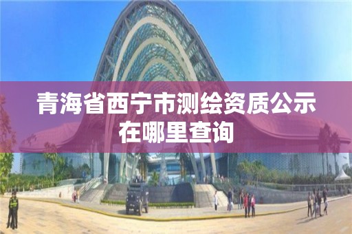 青海省西寧市測繪資質公示在哪里查詢