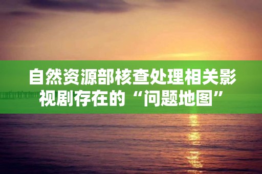 自然資源部核查處理相關影視劇存在的“問題地圖”