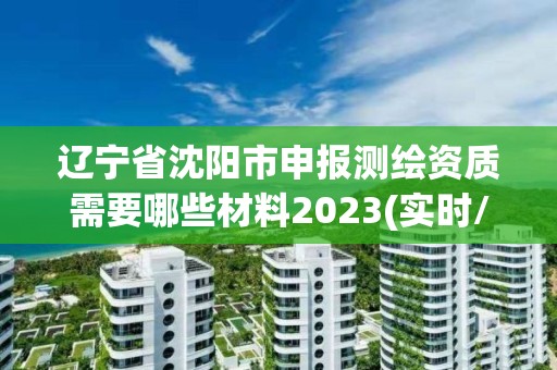 遼寧省沈陽市申報測繪資質需要哪些材料2023(實時/更新中)