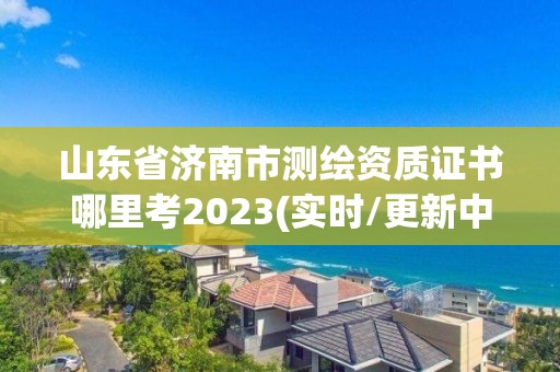 山東省濟南市測繪資質證書哪里考2023(實時/更新中)