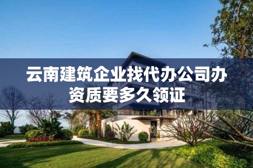 云南建筑企業找代辦公司辦資質要多久領證