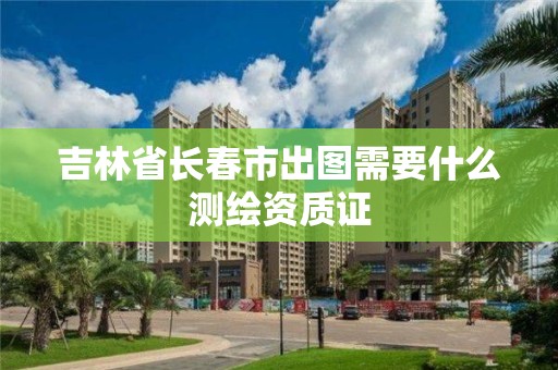 吉林省長春市出圖需要什么測繪資質證