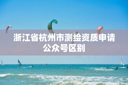 浙江省杭州市測繪資質申請公眾號區別