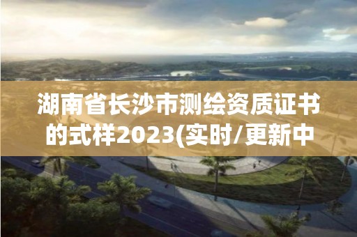 湖南省長沙市測繪資質證書的式樣2023(實時/更新中)