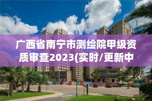 廣西省南寧市測繪院甲級資質審查2023(實時/更新中)