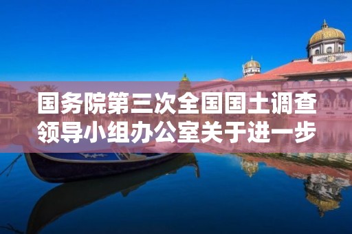 國務院第三次全國國土調(diào)查領導小組辦公室關于進一步做好近階段工作的通知