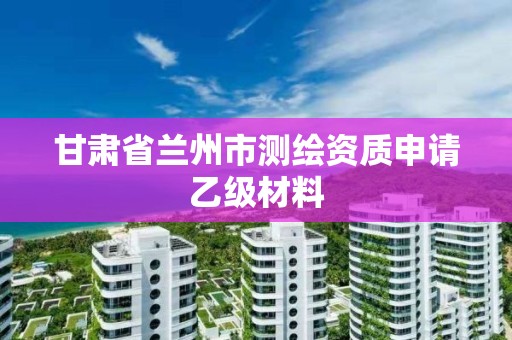 甘肅省蘭州市測繪資質(zhì)申請乙級材料