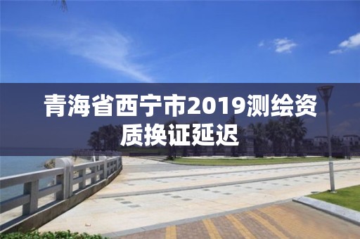 青海省西寧市2019測繪資質(zhì)換證延遲