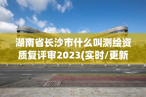 湖南省長沙市什么叫測繪資質復評審2023(實時/更新中)