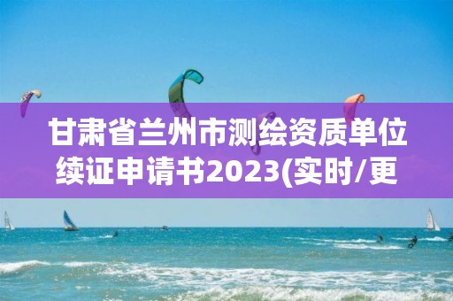 甘肅省蘭州市測繪資質單位續證申請書2023(實時/更新中)