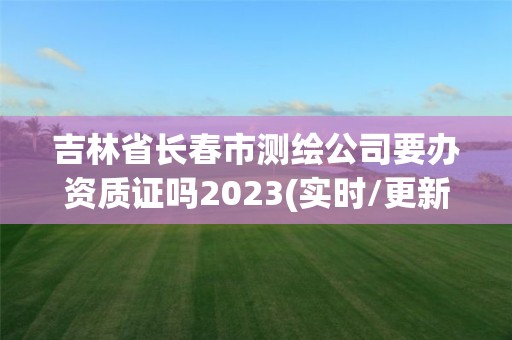 吉林省長春市測繪公司要辦資質證嗎2023(實時/更新中)