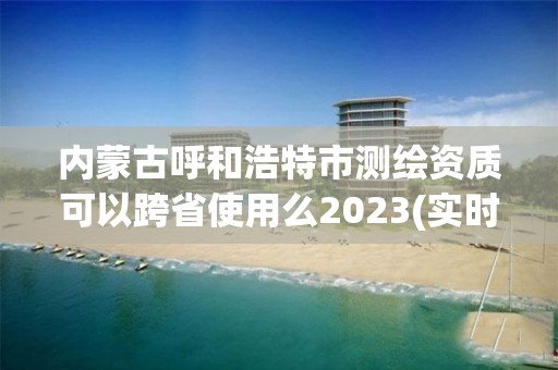 內蒙古呼和浩特市測繪資質可以跨省使用么2023(實時/更新中)