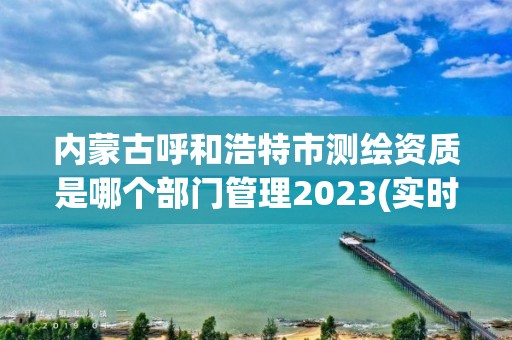 內蒙古呼和浩特市測繪資質是哪個部門管理2023(實時/更新中)