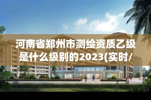 河南省鄭州市測繪資質乙級是什么級別的2023(實時/更新中)