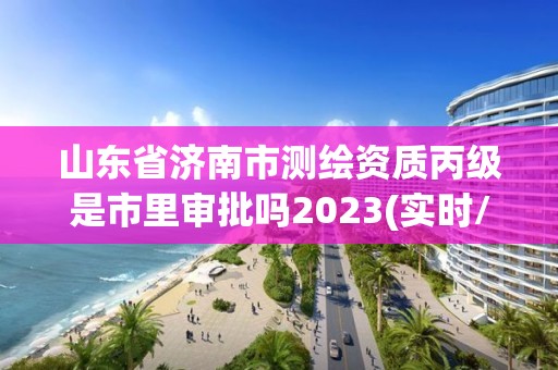 山東省濟南市測繪資質丙級是市里審批嗎2023(實時/更新中)