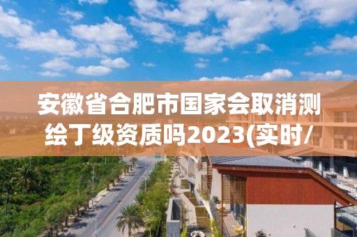 安徽省合肥市國(guó)家會(huì)取消測(cè)繪丁級(jí)資質(zhì)嗎2023(實(shí)時(shí)/更新中)