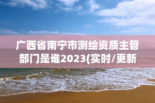 廣西省南寧市測繪資質主管部門是誰2023(實時/更新中)