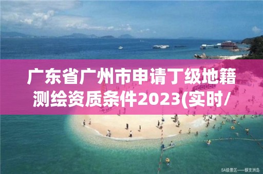 廣東省廣州市申請(qǐng)丁級(jí)地籍測(cè)繪資質(zhì)條件2023(實(shí)時(shí)/更新中)