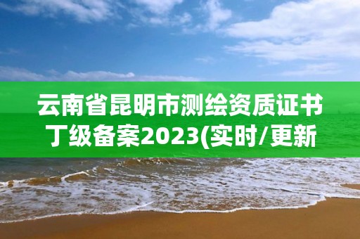 云南省昆明市測繪資質證書丁級備案2023(實時/更新中)