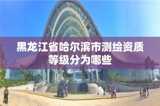 黑龍江省哈爾濱市測繪資質等級分為哪些