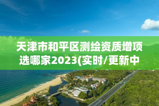 天津市和平區測繪資質增項選哪家2023(實時/更新中)