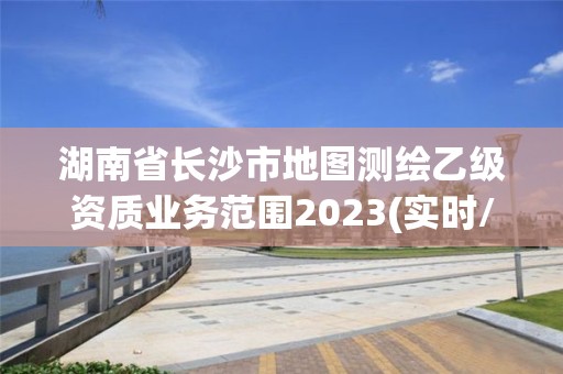 湖南省長沙市地圖測繪乙級資質業務范圍2023(實時/更新中)