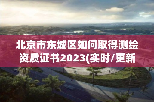 北京市東城區如何取得測繪資質證書2023(實時/更新中)