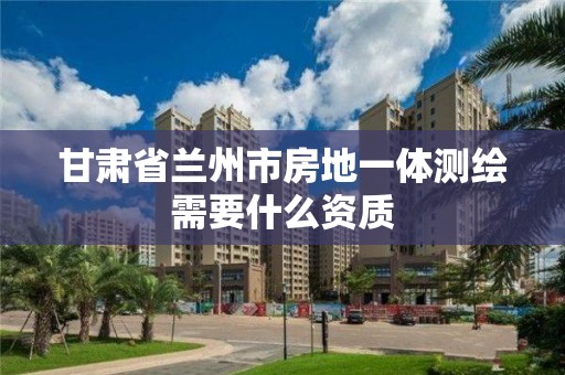 甘肅省蘭州市房地一體測繪需要什么資質(zhì)