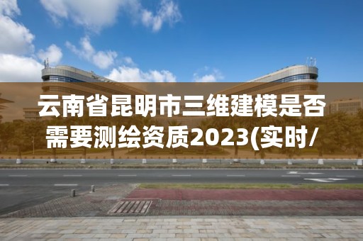 云南省昆明市三維建模是否需要測繪資質(zhì)2023(實(shí)時/更新中)