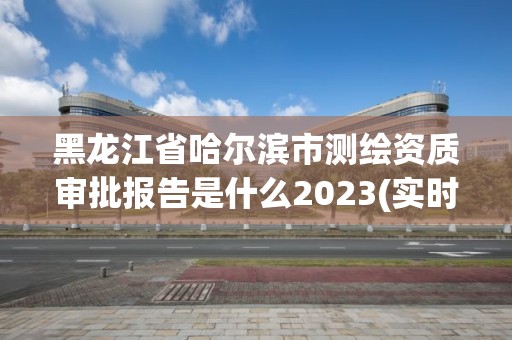 黑龍江省哈爾濱市測繪資質審批報告是什么2023(實時/更新中)