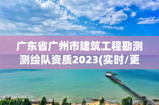 廣東省廣州市建筑工程勘測測繪隊資質2023(實時/更新中)