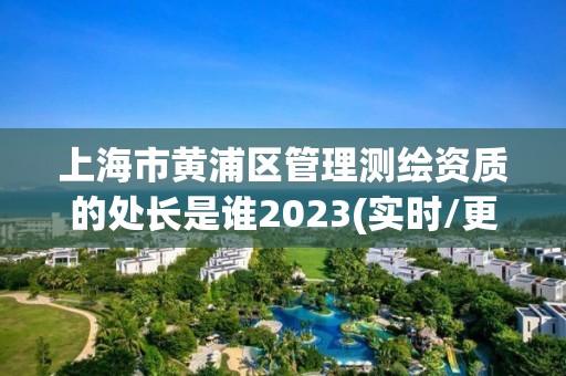 上海市黃浦區(qū)管理測(cè)繪資質(zhì)的處長(zhǎng)是誰(shuí)2023(實(shí)時(shí)/更新中)