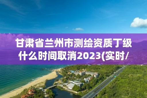 甘肅省蘭州市測繪資質丁級什么時間取消2023(實時/更新中)