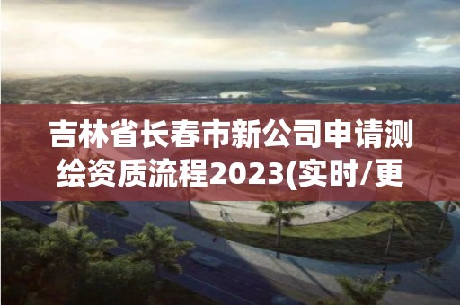 吉林省長春市新公司申請測繪資質(zhì)流程2023(實時/更新中)