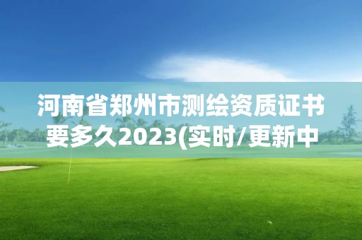 河南省鄭州市測繪資質證書要多久2023(實時/更新中)