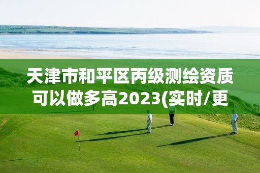 天津市和平區丙級測繪資質可以做多高2023(實時/更新中)