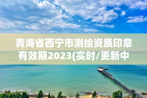 青海省西寧市測繪資質印章有效期2023(實時/更新中)