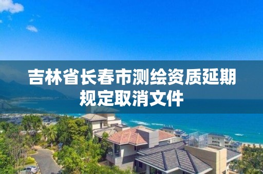 吉林省長春市測繪資質延期規定取消文件