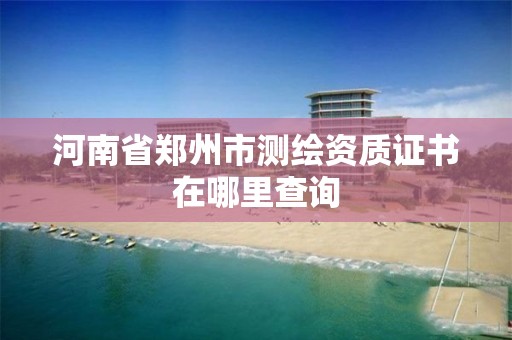 河南省鄭州市測繪資質證書在哪里查詢