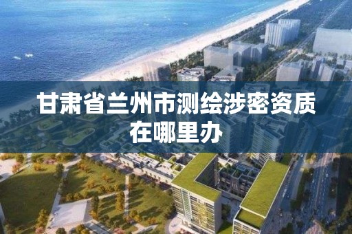 甘肅省蘭州市測繪涉密資質在哪里辦