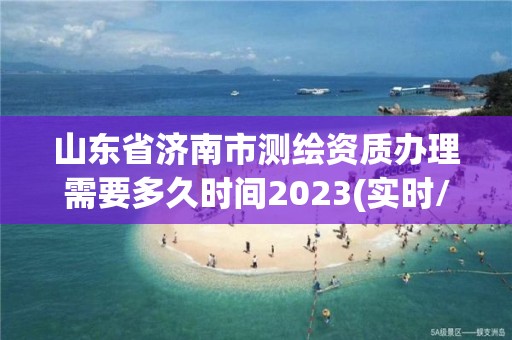 山東省濟南市測繪資質辦理需要多久時間2023(實時/更新中)